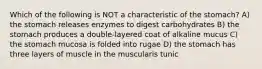 Which of the following is NOT a characteristic of the stomach? A) the stomach releases enzymes to digest carbohydrates B) the stomach produces a double-layered coat of alkaline mucus C) the stomach mucosa is folded into rugae D) the stomach has three layers of muscle in the muscularis tunic