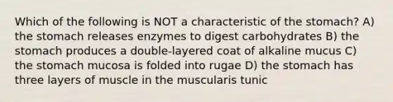 Which of the following is NOT a characteristic of the stomach? A) the stomach releases enzymes to digest carbohydrates B) the stomach produces a double-layered coat of alkaline mucus C) the stomach mucosa is folded into rugae D) the stomach has three layers of muscle in the muscularis tunic