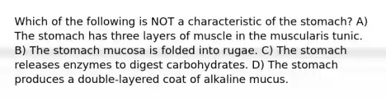 Which of the following is NOT a characteristic of the stomach? A) The stomach has three layers of muscle in the muscularis tunic. B) The stomach mucosa is folded into rugae. C) The stomach releases enzymes to digest carbohydrates. D) The stomach produces a double-layered coat of alkaline mucus.