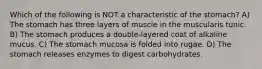 Which of the following is NOT a characteristic of the stomach? A) The stomach has three layers of muscle in the muscularis tunic. B) The stomach produces a double-layered coat of alkaline mucus. C) The stomach mucosa is folded into rugae. D) The stomach releases enzymes to digest carbohydrates.