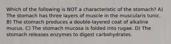 Which of the following is NOT a characteristic of <a href='https://www.questionai.com/knowledge/kLccSGjkt8-the-stomach' class='anchor-knowledge'>the stomach</a>? A) The stomach has three layers of muscle in the muscularis tunic. B) The stomach produces a double-layered coat of alkaline mucus. C) The stomach mucosa is folded into rugae. D) The stomach releases enzymes to digest carbohydrates.