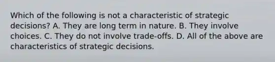 Which of the following is not a characteristic of strategic decisions? A. They are long term in nature. B. They involve choices. C. They do not involve trade-offs. D. All of the above are characteristics of strategic decisions.