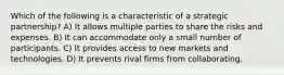 Which of the following is a characteristic of a strategic partnership? A) It allows multiple parties to share the risks and expenses. B) It can accommodate only a small number of participants. C) It provides access to new markets and technologies. D) It prevents rival firms from collaborating.