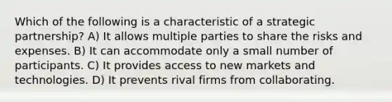 Which of the following is a characteristic of a strategic partnership? A) It allows multiple parties to share the risks and expenses. B) It can accommodate only a small number of participants. C) It provides access to new markets and technologies. D) It prevents rival firms from collaborating.