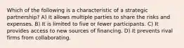 Which of the following is a characteristic of a strategic partnership? A) It allows multiple parties to share the risks and expenses. B) It is limited to five or fewer participants. C) It provides access to new sources of financing. D) It prevents rival firms from collaborating.