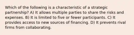 Which of the following is a characteristic of a strategic partnership? A) It allows multiple parties to share the risks and expenses. B) It is limited to five or fewer participants. C) It provides access to new sources of financing. D) It prevents rival firms from collaborating.