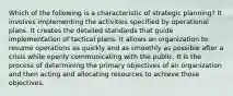 Which of the following is a characteristic of strategic planning? It involves implementing the activities specified by operational plans. It creates the detailed standards that guide implementation of tactical plans. It allows an organization to resume operations as quickly and as smoothly as possible after a crisis while openly communicating with the public. It is the process of determining the primary objectives of an organization and then acting and allocating resources to achieve those objectives.