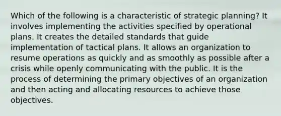 Which of the following is a characteristic of strategic planning? It involves implementing the activities specified by operational plans. It creates the detailed standards that guide implementation of tactical plans. It allows an organization to resume operations as quickly and as smoothly as possible after a crisis while openly communicating with the public. It is the process of determining the primary objectives of an organization and then acting and allocating resources to achieve those objectives.