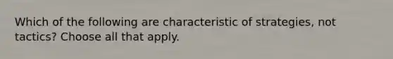 Which of the following are characteristic of strategies, not tactics? Choose all that apply.