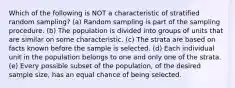 Which of the following is NOT a characteristic of stratified random sampling? (a) Random sampling is part of the sampling procedure. (b) The population is divided into groups of units that are similar on some characteristic. (c) The strata are based on facts known before the sample is selected. (d) Each individual unit in the population belongs to one and only one of the strata. (e) Every possible subset of the population, of the desired sample size, has an equal chance of being selected.