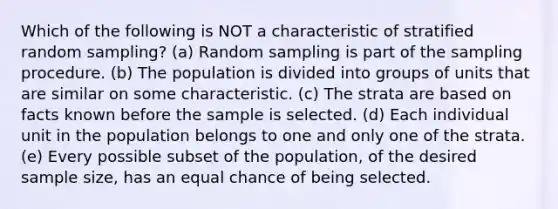 Which of the following is NOT a characteristic of stratified random sampling? (a) Random sampling is part of the sampling procedure. (b) The population is divided into groups of units that are similar on some characteristic. (c) The strata are based on facts known before the sample is selected. (d) Each individual unit in the population belongs to one and only one of the strata. (e) Every possible subset of the population, of the desired sample size, has an equal chance of being selected.