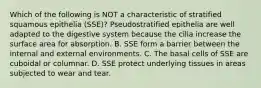 Which of the following is NOT a characteristic of stratified squamous epithelia (SSE)? Pseudostratified epithelia are well adapted to the digestive system because the cilia increase the surface area for absorption. B. SSE form a barrier between the internal and external environments. C. The basal cells of SSE are cuboidal or columnar. D. SSE protect underlying tissues in areas subjected to wear and tear.