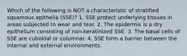 Which of the following is NOT a characteristic of stratified squamous epithelia (SSE)? 1. SSE protect underlying tissues in areas subjected to wear and tear. 2. The epidermis is a dry epithelium consisting of non-keratinized SSE. 3. The basal cells of SSE are cuboidal or columnar. 4. SSE form a barrier between the internal and external environments.