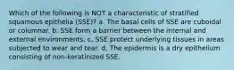 Which of the following is NOT a characteristic of stratified squamous epithelia (SSE)? a. The basal cells of SSE are cuboidal or columnar. b. SSE form a barrier between the internal and external environments. c. SSE protect underlying tissues in areas subjected to wear and tear. d. The epidermis is a dry epithelium consisting of non-keratinized SSE.