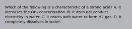 Which of the following is a characteristic of a strong acid? A. It increases the OH- concentration. B. It does not conduct electricity in water. C. It reacts with water to form H2 gas. D. It completely dissolves in water.