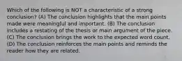 Which of the following is NOT a characteristic of a strong conclusion? (A) The conclusion highlights that the main points made were meaningful and important. (B) The conclusion includes a restating of the thesis or main argument of the piece. (C) The conclusion brings the work to the expected word count. (D) The conclusion reinforces the main points and reminds the reader how they are related.