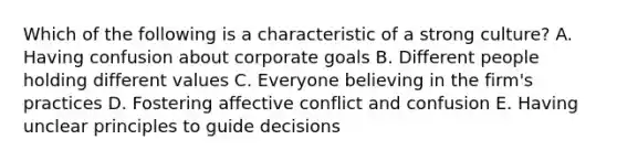 Which of the following is a characteristic of a strong culture? A. Having confusion about corporate goals B. Different people holding different values C. Everyone believing in the firm's practices D. Fostering affective conflict and confusion E. Having unclear principles to guide decisions