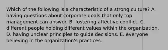 Which of the following is a characteristic of a strong culture? A. having questions about corporate goals that only top management can answer. B. fostering affective conflict. C. different people holding different values within the organization. D. having unclear principles to guide decisions. E. everyone believing in the organization's practices.