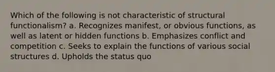 Which of the following is not characteristic of structural functionalism? a. Recognizes manifest, or obvious functions, as well as latent or hidden functions b. Emphasizes conflict and competition c. Seeks to explain the functions of various social structures d. Upholds the status quo