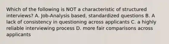 Which of the following is NOT a characteristic of structured interviews? A. Job-Analysis based, standardized questions B. A lack of consistency in questioning across applicants C. a highly reliable interviewing process D. more fair comparisons across applicants