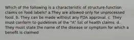 Which of the following is a characteristic of structure-function claims on food labels? a.They are allowed only for unprocessed food. b. They can be made without any FDA approval. c. They must conform to guidelines of the "A" list of health claims. d. They must state the name of the disease or symptom for which a benefit is claimed