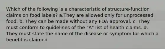 Which of the following is a characteristic of structure-function claims on food labels? a.They are allowed only for unprocessed food. b. They can be made without any FDA approval. c. They must conform to guidelines of the "A" list of health claims. d. They must state the name of the disease or symptom for which a benefit is claimed