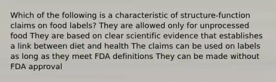 Which of the following is a characteristic of structure-function claims on food labels? They are allowed only for unprocessed food They are based on clear scientific evidence that establishes a link between diet and health The claims can be used on labels as long as they meet FDA definitions They can be made without FDA approval