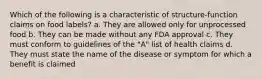 Which of the following is a characteristic of structure-function claims on food labels? a. They are allowed only for unprocessed food b. They can be made without any FDA approval c. They must conform to guidelines of the "A" list of health claims d. They must state the name of the disease or symptom for which a benefit is claimed