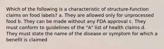 Which of the following is a characteristic of structure-function claims on food labels? a. They are allowed only for unprocessed food b. They can be made without any FDA approval c. They must conform to guidelines of the "A" list of health claims d. They must state the name of the disease or symptom for which a benefit is claimed