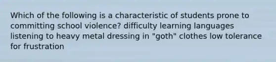 Which of the following is a characteristic of students prone to committing school violence? difficulty learning languages listening to heavy metal dressing in "goth" clothes low tolerance for frustration