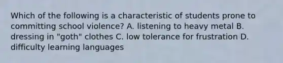 Which of the following is a characteristic of students prone to committing school violence? A. listening to heavy metal B. dressing in "goth" clothes C. low tolerance for frustration D. difficulty learning languages