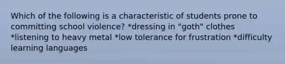 Which of the following is a characteristic of students prone to committing school violence? *dressing in "goth" clothes *listening to heavy metal *low tolerance for frustration *difficulty learning languages