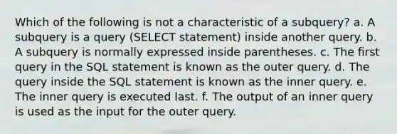 Which of the following is not a characteristic of a subquery? a. A subquery is a query (SELECT statement) inside another query. b. A subquery is normally expressed inside parentheses. c. The first query in the SQL statement is known as the outer query. d. The query inside the SQL statement is known as the inner query. e. The inner query is executed last. f. The output of an inner query is used as the input for the outer query.