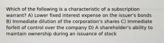 Which of the following is a characteristic of a subscription warrant? A) Lower fixed interest expense on the issuer's bonds B) Immediate dilution of the corporation's shares C) Immediate forfeit of control over the company D) A shareholder's ability to maintain ownership during an issuance of stock