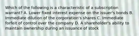 Which of the following is a characteristic of a subscription warrant? A. Lower fixed interest expense on the issuer's bonds B. Immediate dilution of the corporation's shares C. Immediate forfeit of control over the company D. A shareholder's ability to maintain ownership during an issuance of stock