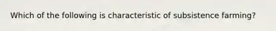 Which of the following is characteristic of subsistence farming?