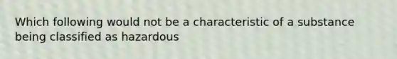 Which following would not be a characteristic of a substance being classified as hazardous