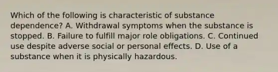 Which of the following is characteristic of substance dependence? A. Withdrawal symptoms when the substance is stopped. B. Failure to fulfill major role obligations. C. Continued use despite adverse social or personal effects. D. Use of a substance when it is physically hazardous.