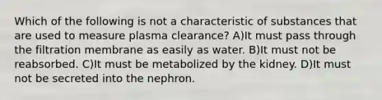 Which of the following is not a characteristic of substances that are used to measure plasma clearance? A)It must pass through the filtration membrane as easily as water. B)It must not be reabsorbed. C)It must be metabolized by the kidney. D)It must not be secreted into the nephron.