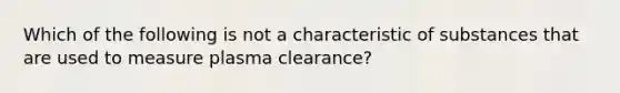 Which of the following is not a characteristic of substances that are used to measure plasma clearance?