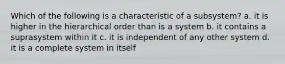 Which of the following is a characteristic of a subsystem? a. it is higher in the hierarchical order than is a system b. it contains a suprasystem within it c. it is independent of any other system d. it is a complete system in itself