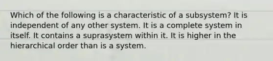 Which of the following is a characteristic of a subsystem? It is independent of any other system. It is a complete system in itself. It contains a suprasystem within it. It is higher in the hierarchical order than is a system.