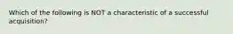 Which of the following is NOT a characteristic of a successful acquisition?