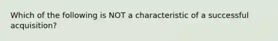 Which of the following is NOT a characteristic of a successful acquisition?