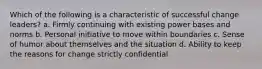 Which of the following is a characteristic of successful change leaders? a. Firmly continuing with existing power bases and norms b. Personal initiative to move within boundaries c. Sense of humor about themselves and the situation d. Ability to keep the reasons for change strictly confidential
