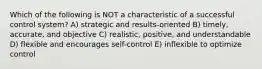 Which of the following is NOT a characteristic of a successful control system? A) strategic and results-oriented B) timely, accurate, and objective C) realistic, positive, and understandable D) flexible and encourages self-control E) inflexible to optimize control