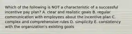 Which of the following is NOT a characteristic of a successful incentive pay plan? A. clear and realistic goals B. regular communication with employees about the incentive plan C. complex and comprehensive rules D. simplicity E. consistency with the organization's existing goals