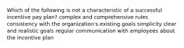 Which of the following is not a characteristic of a successful incentive pay plan? complex and comprehensive rules consistency with the organization's existing goals simplicity clear and realistic goals regular communication with employees about the incentive plan