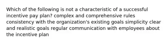 Which of the following is not a characteristic of a successful incentive pay plan? complex and comprehensive rules consistency with the organization's existing goals simplicity clear and realistic goals regular communication with employees about the incentive plan