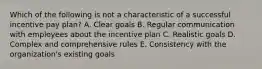 Which of the following is not a characteristic of a successful incentive pay plan? A. Clear goals B. Regular communication with employees about the incentive plan C. Realistic goals D. Complex and comprehensive rules E. Consistency with the organization's existing goals